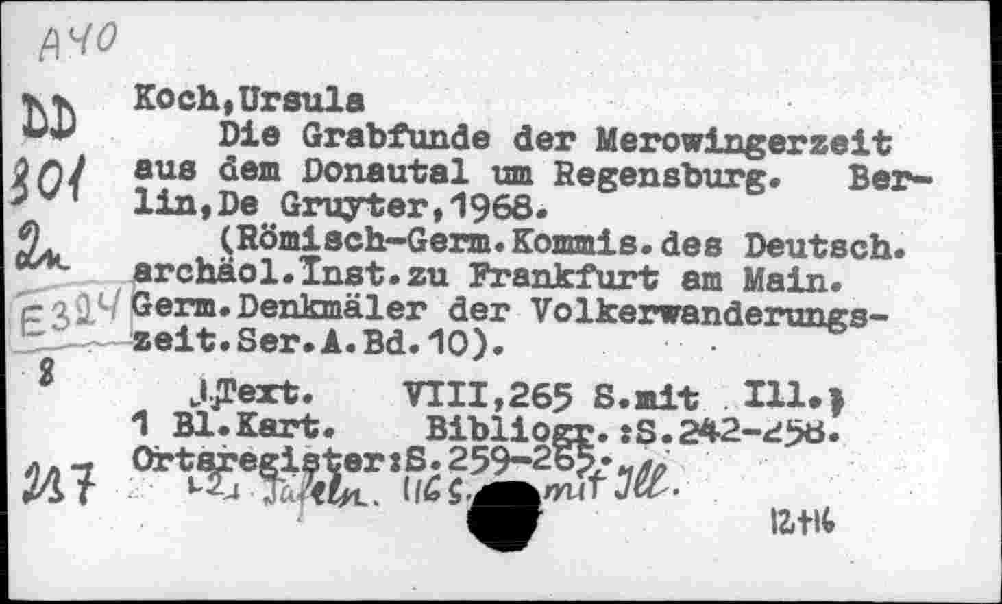 ﻿ЦЧО
Ы)
І 01
Koch*Ursula
Die Grabfunde der Merowingerzeit aus dem Donautal um Regensburg. Bei**" lin ,De Gruyter,1968.
(Römisch-Germ.Kommis, des Deutsch. archäol.Inst.zu Frankfurt am Mein. Germ.Denkmäler der Völkerwanderungszeit. Ser. A.Bd. 10).
2 JJText.	VIII,265 8. mit Hl.>
1 Bl.Kart. Bibliogr.:S.242-258.
litit